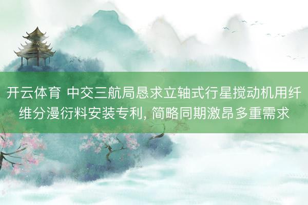开云体育 中交三航局恳求立轴式行星搅动机用纤维分漫衍料安装专利, 简略同期激昂多重需求