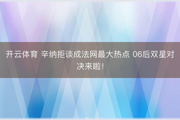 开云体育 辛纳拒谈成法网最大热点 06后双星对决来啦！