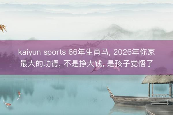 kaiyun sports 66年生肖马, 2026年你家最大的功德, 不是挣大钱, 是孩子觉悟了
