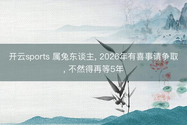开云sports 属兔东谈主, 2026年有喜事请争取, 不然得再等5年