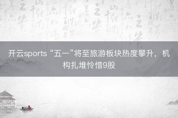 开云sports “五一”将至旅游板块热度攀升，机构扎堆怜惜9股