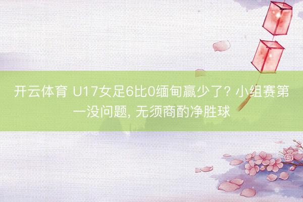 开云体育 U17女足6比0缅甸赢少了? 小组赛第一没问题, 无须商酌净胜球