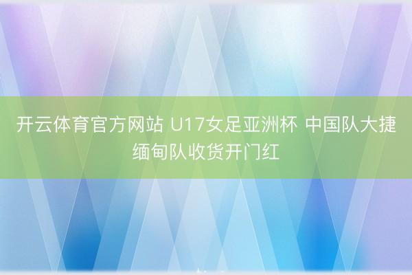 开云体育官方网站 U17女足亚洲杯 中国队大捷缅甸队收货开门红