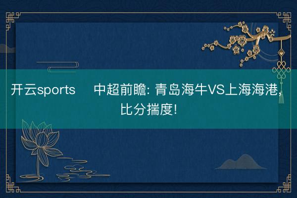 开云sports ⚽中超前瞻: 青岛海牛VS上海海港, 比分揣度!